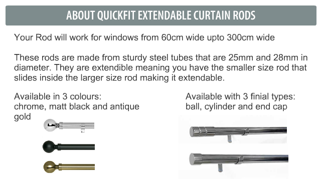 Your Rod will work for windows from 60cm wide upto 300cm wide  These rods are made from sturdy steel tubes that are 25mm and 28mm in diameter. They are extendible meaning you have the smaller size rod that slides inside the larger size rod making it extendable.